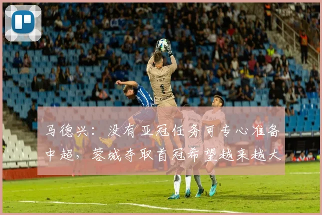 马德兴：没有亚冠任务可专心准备中超，蓉城夺取首冠希望越来越大