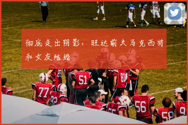 彻底走出阴影，旺达前夫马克西将和女友结婚
