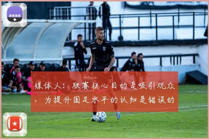媒体人：联赛核心目的是吸引观众，为提升国足水平的认知是错误的