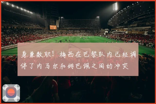 身兼数职！梅西在巴黎队内已经调停了内马尔和姆巴佩之间的冲突
