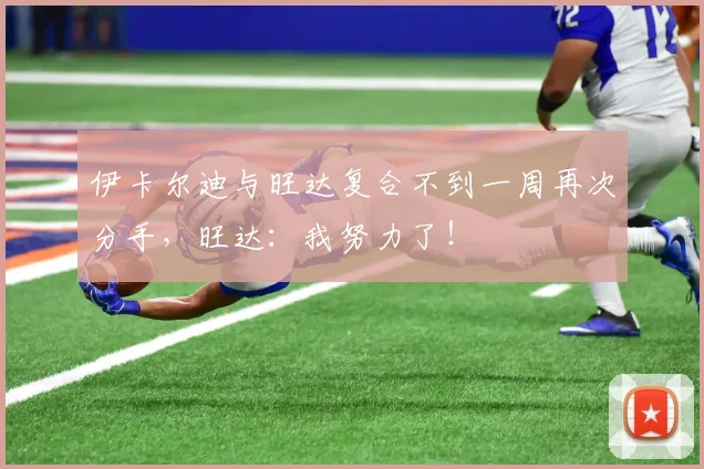 伊卡尔迪与旺达复合不到一周再次分手，旺达：我努力了！