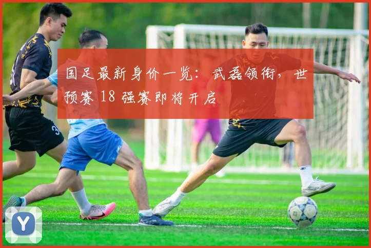 国足最新身价一览：武磊领衔，世预赛 18 强赛即将开启