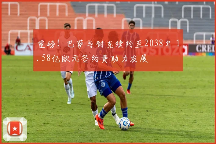 重磅！巴萨与耐克续约至2038年 1.58亿欧元签约费助力发展