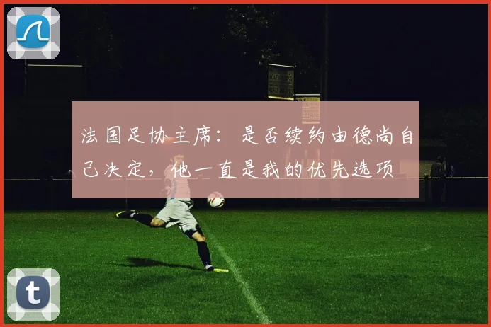 法国足协主席：是否续约由德尚自己决定，他一直是我的优先选项