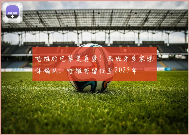 哈维对巴萨是真爱！西班牙多家媒体确认：哈维将留任至2025年