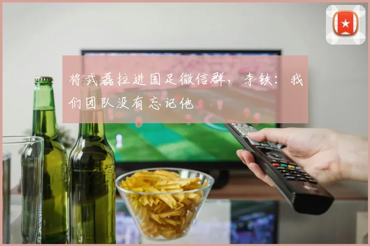 将武磊拉进国足微信群，李铁：我们团队没有忘记他