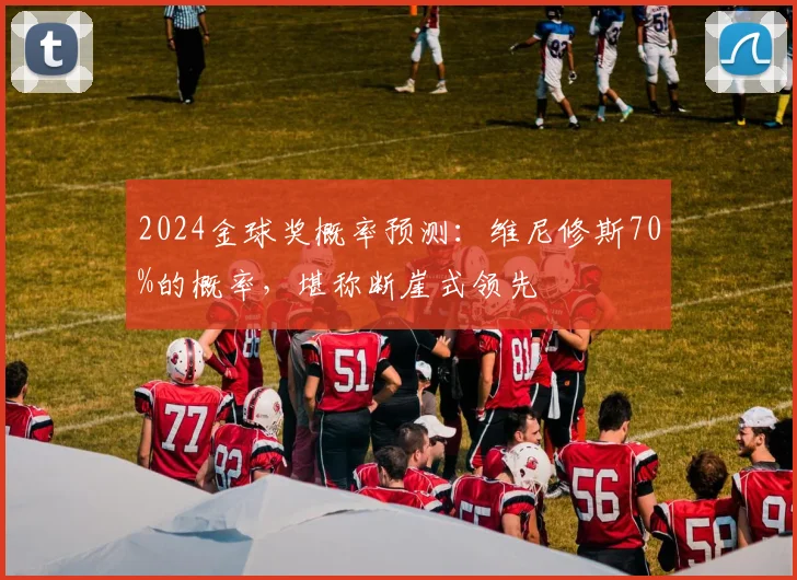 2024金球奖概率预测：维尼修斯70%的概率，堪称断崖式领先