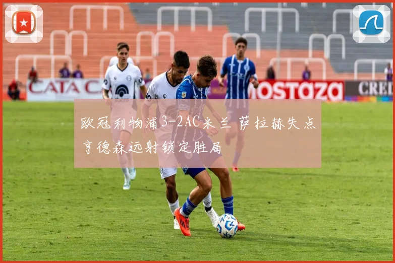欧冠利物浦3-2AC米兰 萨拉赫失点亨德森远射锁定胜局