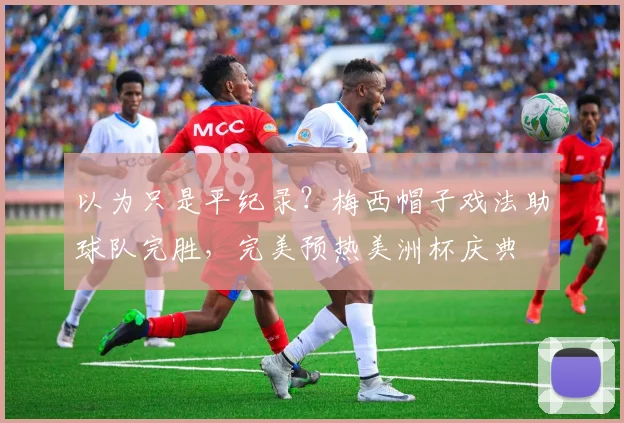 以为只是平纪录？梅西帽子戏法助球队完胜，完美预热美洲杯庆典