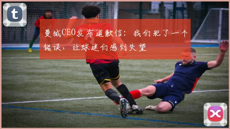 曼城CEO发布道歉信：我们犯了一个错误，让球迷们感到失望