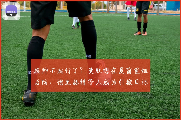 换帅不就行了？曼联想在夏窗重组后防，德里赫特等人成为引援目标