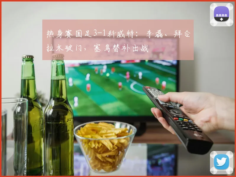 热身赛国足3-1科威特：李磊、拜合拉木破门，塞鸟替补出战