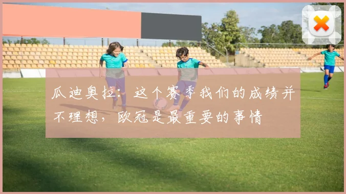 瓜迪奥拉：这个赛季我们的成绩并不理想，欧冠是最重要的事情