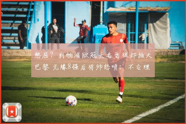 憋屈？利物浦欧冠头名晋级却抽大巴黎 无缘8强后将帅怒喷：不合理