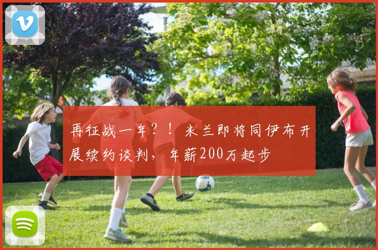 再征战一年？！米兰即将同伊布开展续约谈判，年薪200万起步
