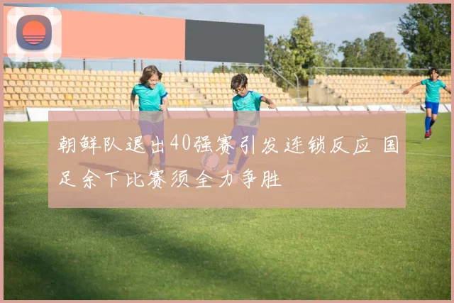 朝鲜队退出40强赛引发连锁反应 国足余下比赛须全力争胜