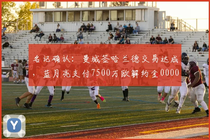 名记确认：曼城签哈兰德交易达成，蓝月亮支付7500万欧解约金0000644