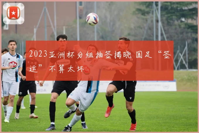 2023亚洲杯分组抽签揭晓 国足“签运”不算太坏