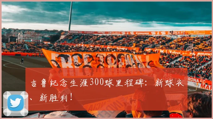 吉鲁纪念生涯300球里程碑：新球衣、新胜利！