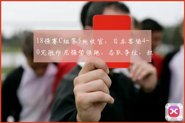 18强赛C组第5轮收官，日本客场4-0完胜印尼强势领跑，各队争位，积分榜有乾坤