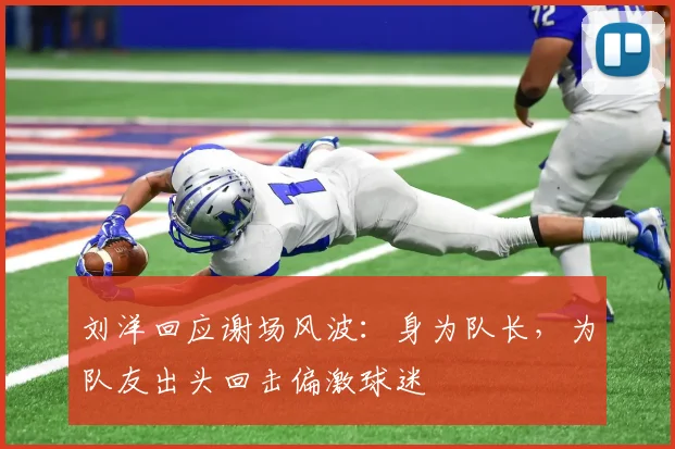 刘洋回应谢场风波：身为队长，为队友出头回击偏激球迷