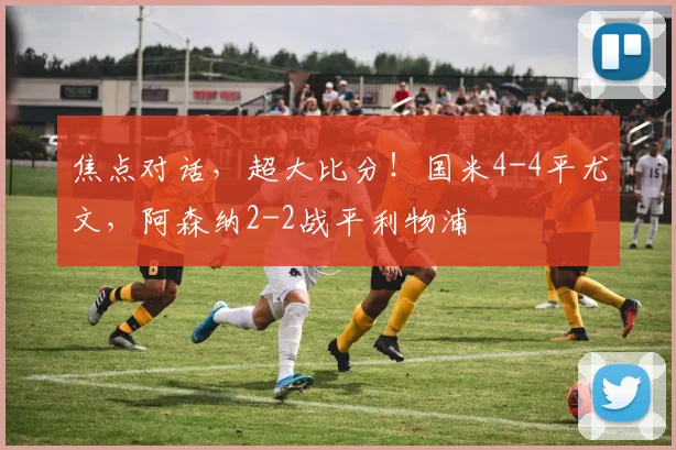 焦点对话，超大比分！国米4-4平尤文，阿森纳2-2战平利物浦
