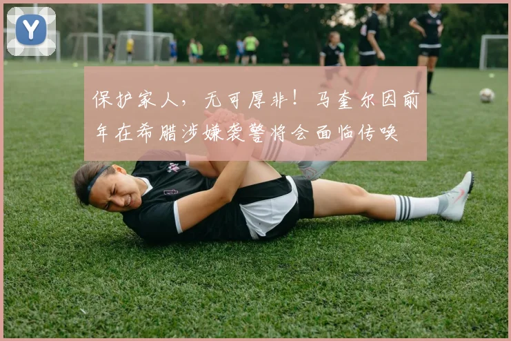 保护家人，无可厚非！马奎尔因前年在希腊涉嫌袭警将会面临传唤