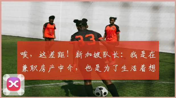 唉，这差距！新加坡队长：我是在兼职房产中介，也是为了生活着想