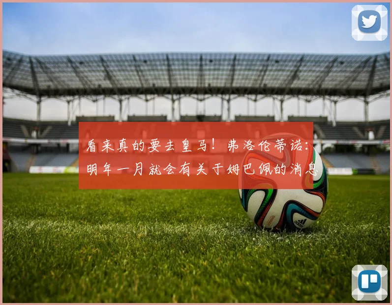 看来真的要去皇马！弗洛伦蒂诺：明年一月就会有关于姆巴佩的消息