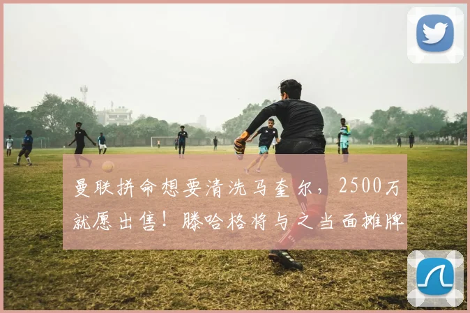 曼联拼命想要清洗马奎尔，2500万就愿出售！滕哈格将与之当面摊牌