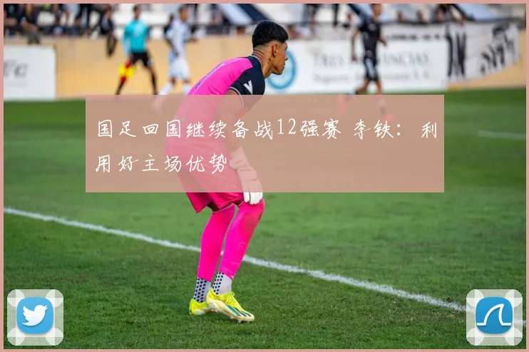 国足回国继续备战12强赛 李铁：利用好主场优势