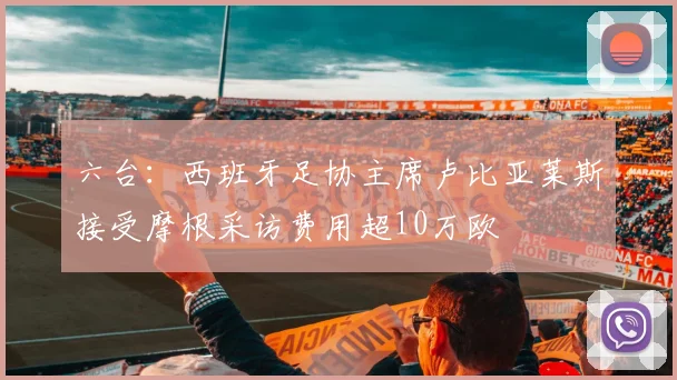 六台：西班牙足协主席卢比亚莱斯接受摩根采访费用超10万欧