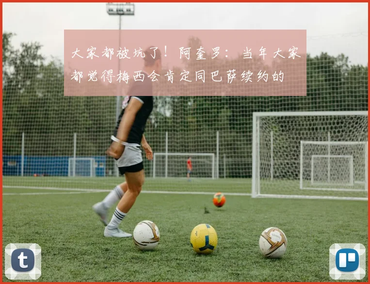 大家都被坑了！阿奎罗：当年大家都觉得梅西会肯定同巴萨续约的