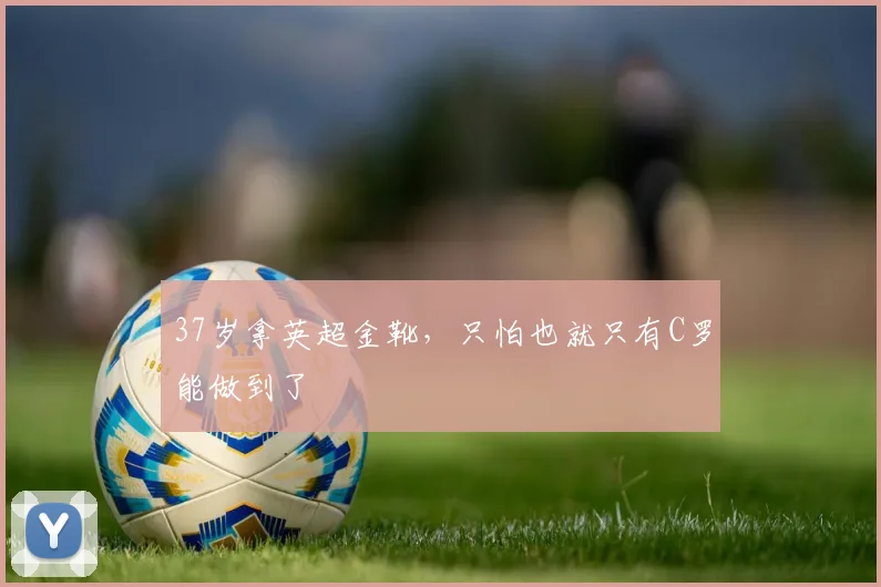 37岁拿英超金靴，只怕也就只有C罗能做到了