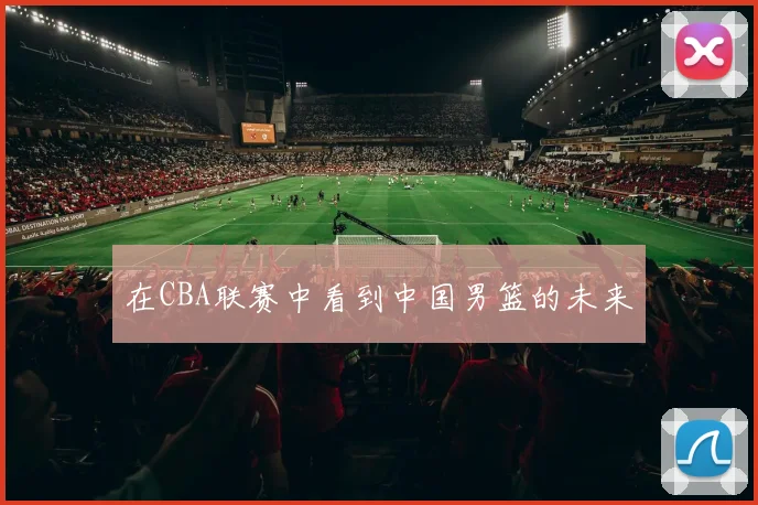 在CBA联赛中看到中国男篮的未来