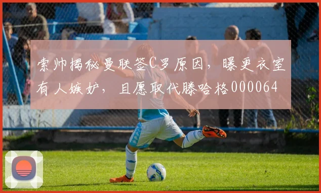 索帅揭秘曼联签C罗原因，曝更衣室有人嫉妒，且愿取代滕哈格0000644