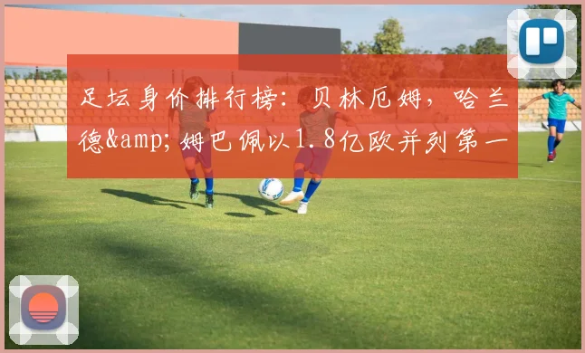 足坛身价排行榜：贝林厄姆，哈兰德&姆巴佩以1.8亿欧并列第一