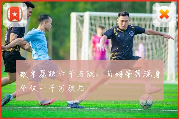 数年暴跌六千万欧，乌姆蒂蒂现身价仅一千万欧元