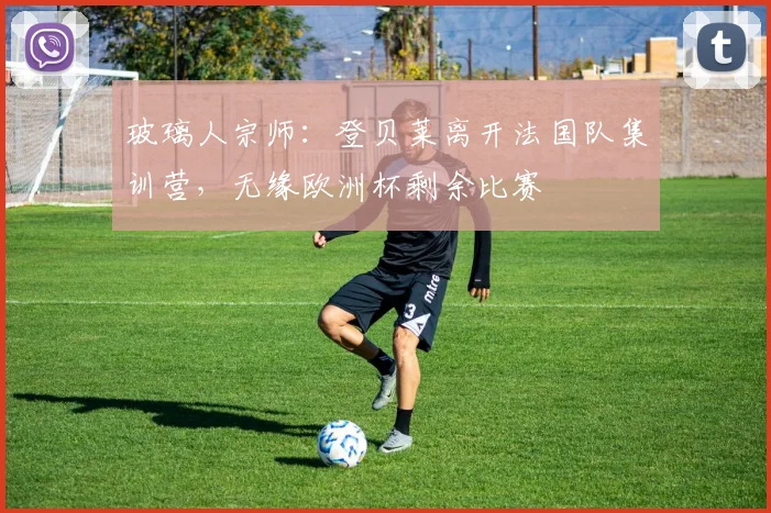 玻璃人宗师：登贝莱离开法国队集训营，无缘欧洲杯剩余比赛