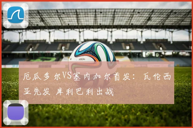厄瓜多尔VS塞内加尔首发：瓦伦西亚先发 库利巴利出战